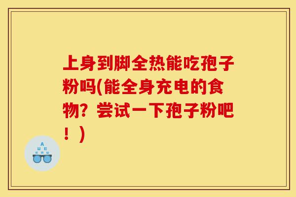 上身到脚全热能吃孢子粉吗(能全身充电的食物?尝试一下孢子粉吧!)-第1张图片-灵芝之家 上身到脚全热能吃孢子粉吗(能全身充电的食物?尝试一下孢子粉吧!)-第1张图片-灵芝之家