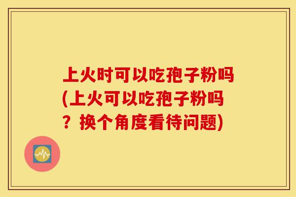 上火时可以吃孢子粉吗(上火可以吃孢子粉吗?换个角度看待问题)-第1张图片-灵芝之家 上火时可以吃孢子粉吗(上火可以吃孢子粉吗?换个角度看待问题)-第1张图片-灵芝之家