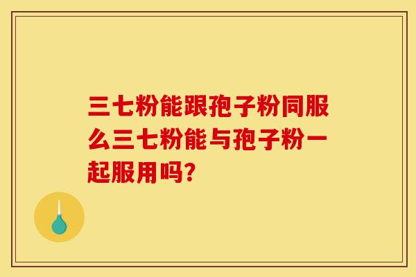 三七粉能跟孢子粉同服么三七粉能与孢子粉一起服用吗？-第1张图片-灵芝之家