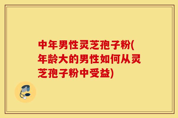 中年男性灵芝孢子粉(年龄大的男性如何从灵芝孢子粉中受益)-第1张图片-灵芝之家 中年男性灵芝孢子粉(年龄大的男性如何从灵芝孢子粉中受益)-第1张图片-灵芝之家