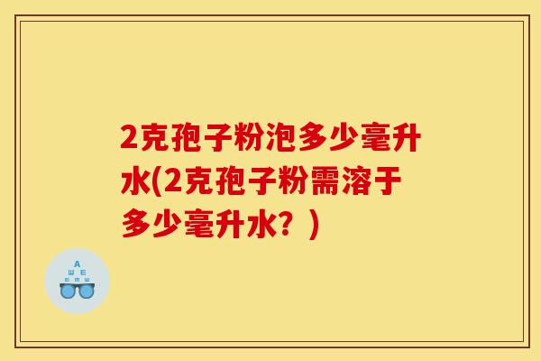 2克孢子粉泡多少毫升水(2克孢子粉需溶于多少毫升水？)-第1张图片-灵芝之家