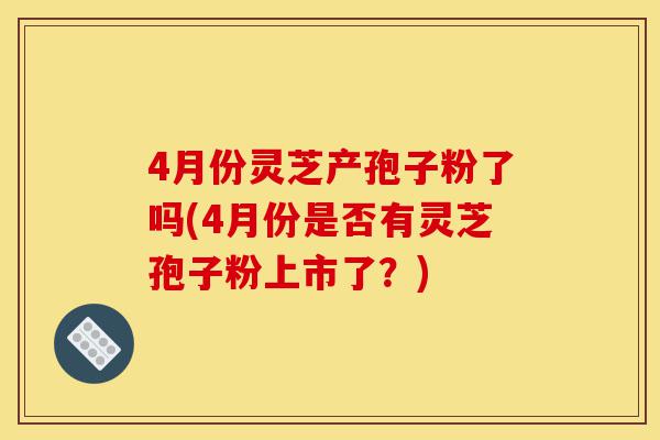 4月份灵芝产孢子粉了吗(4月份是否有灵芝孢子粉上市了？)-第1张图片-灵芝之家