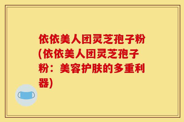 依依美人团灵芝孢子粉(依依美人团灵芝孢子粉:美容护肤的多重利器)-第1张图片-灵芝之家 依依美人团灵芝孢子粉(依依美人团灵芝孢子粉:美容护肤的多重利器)-第1张图片-灵芝之家