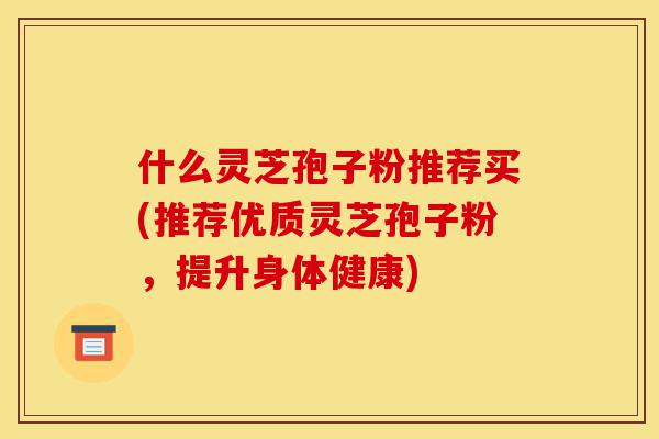 什么灵芝孢子粉推荐买(推荐优质灵芝孢子粉,提升身体健康)-第1张图片-灵芝之家 什么灵芝孢子粉推荐买(推荐优质灵芝孢子粉,提升身体健康)-第1张图片-灵芝之家