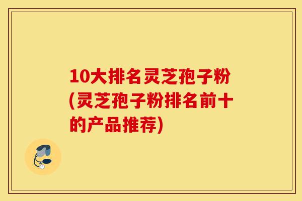 10大排名灵芝孢子粉(灵芝孢子粉排名前十的产品推荐)-第1张图片-灵芝之家 10大排名灵芝孢子粉(灵芝孢子粉排名前十的产品推荐)-第1张图片-灵芝之家