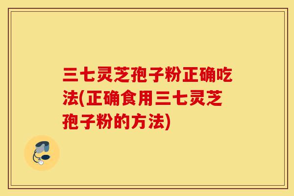 三七灵芝孢子粉正确吃法(正确食用三七灵芝孢子粉的方法)-第1张图片-灵芝之家 三七灵芝孢子粉正确吃法(正确食用三七灵芝孢子粉的方法)-第1张图片-灵芝之家