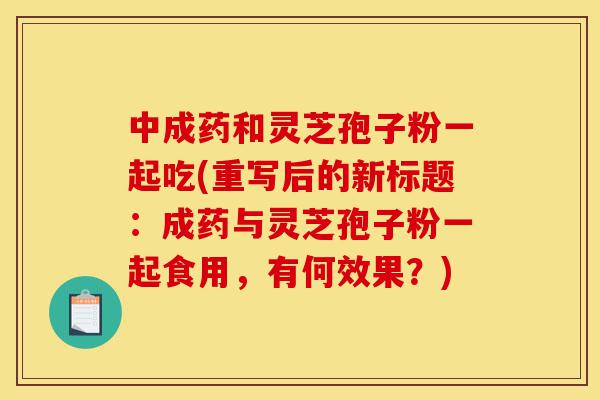 中成药和灵芝孢子粉一起吃(重写后的新标题：成药与灵芝孢子粉一起食用，有何效果？)-第1张图片-灵芝之家