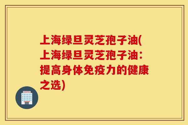 上海绿旦灵芝孢子油(上海绿旦灵芝孢子油:提高身体免疫力的健康之选)-第1张图片-灵芝之家 上海绿旦灵芝孢子油(上海绿旦灵芝孢子油:提高身体免疫力的健康之选)-第1张图片-灵芝之家