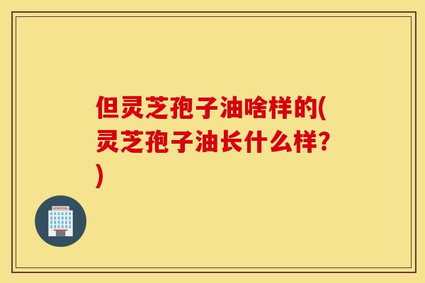 但灵芝孢子油啥样的(灵芝孢子油长什么样?)-第1张图片-灵芝之家 但灵芝孢子油啥样的(灵芝孢子油长什么样?)-第1张图片-灵芝之家