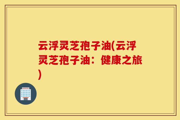 云浮灵芝孢子油(云浮灵芝孢子油:健康之旅)-第1张图片-灵芝之家 云浮灵芝孢子油(云浮灵芝孢子油:健康之旅)-第1张图片-灵芝之家