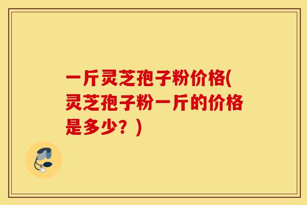 一斤灵芝孢子粉价格(灵芝孢子粉一斤的价格是多少?)-第1张图片-灵芝之家 一斤灵芝孢子粉价格(灵芝孢子粉一斤的价格是多少?)-第1张图片-灵芝之家