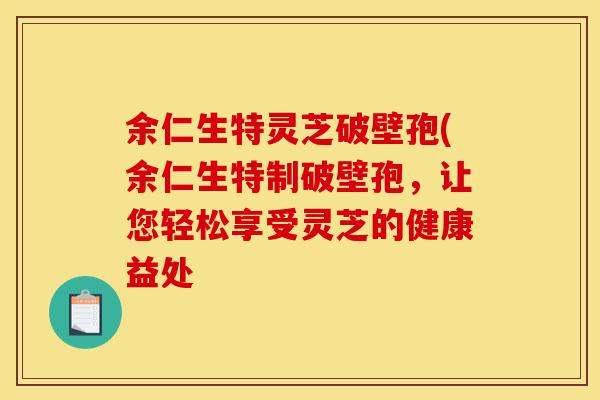 余仁生特灵芝破壁孢(余仁生特制破壁孢，让您轻松享受灵芝的健康益处-第1张图片-灵芝之家