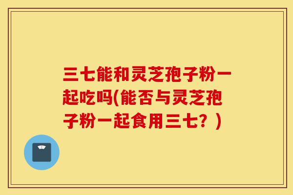 三七能和灵芝孢子粉一起吃吗(能否与灵芝孢子粉一起食用三七？)-第1张图片-灵芝之家