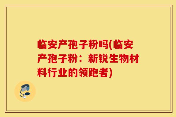 临安产孢子粉吗(临安产孢子粉:新锐生物材料行业的领跑者)-第1张图片-灵芝之家 临安产孢子粉吗(临安产孢子粉:新锐生物材料行业的领跑者)-第1张图片-灵芝之家