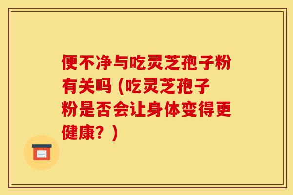 便不净与吃灵芝孢子粉有关吗 (吃灵芝孢子粉是否会让身体变得更健康?)-第1张图片-灵芝之家 便不净与吃灵芝孢子粉有关吗 (吃灵芝孢子粉是否会让身体变得更健康?)-第1张图片-灵芝之家