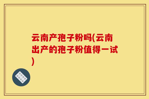 云南产孢子粉吗(云南出产的孢子粉值得一试)-第1张图片-灵芝之家 云南产孢子粉吗(云南出产的孢子粉值得一试)-第1张图片-灵芝之家