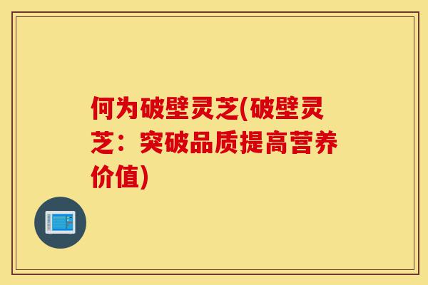 何为破壁灵芝(破壁灵芝：突破品质提高营养价值)-第1张图片-灵芝之家
