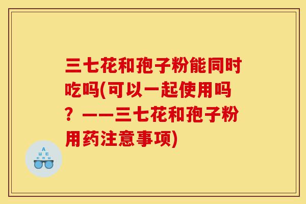三七花和孢子粉能同时吃吗(可以一起使用吗?——三七花和孢子粉用药注意事项)-第1张图片-灵芝之家 三七花和孢子粉能同时吃吗(可以一起使用吗?——三七花和孢子粉用药注意事项)-第1张图片-灵芝之家