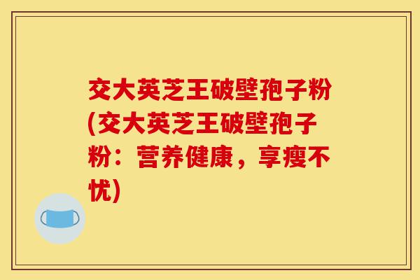 交大英芝王破壁孢子粉(交大英芝王破壁孢子粉：营养健康，享瘦不忧)-第1张图片-灵芝之家