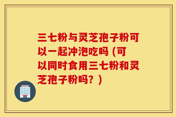 三七粉与灵芝孢子粉可以一起冲泡吃吗 (可以同时食用三七粉和灵芝孢子粉吗?)-第1张图片-灵芝之家 三七粉与灵芝孢子粉可以一起冲泡吃吗 (可以同时食用三七粉和灵芝孢子粉吗?)-第1张图片-灵芝之家