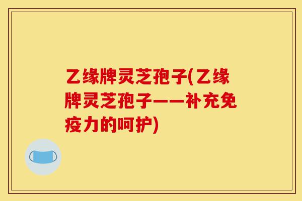 乙缘牌灵芝孢子(乙缘牌灵芝孢子——补充免疫力的呵护)-第1张图片-灵芝之家 乙缘牌灵芝孢子(乙缘牌灵芝孢子——补充免疫力的呵护)-第1张图片-灵芝之家