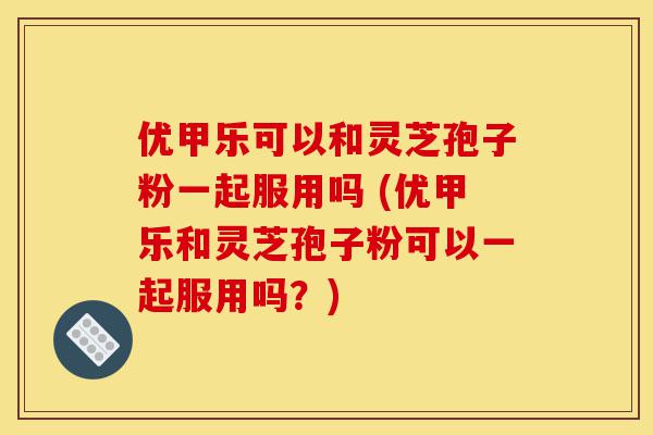 优甲乐可以和灵芝孢子粉一起服用吗 (优甲乐和灵芝孢子粉可以一起服用吗?)-第1张图片-灵芝之家 优甲乐可以和灵芝孢子粉一起服用吗 (优甲乐和灵芝孢子粉可以一起服用吗?)-第1张图片-灵芝之家