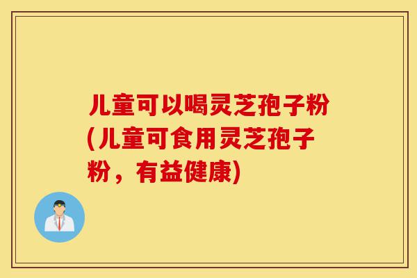 儿童可以喝灵芝孢子粉(儿童可食用灵芝孢子粉，有益健康)-第1张图片-灵芝之家