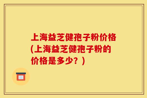 上海益芝健孢子粉价格(上海益芝健孢子粉的价格是多少?)-第1张图片-灵芝之家 上海益芝健孢子粉价格(上海益芝健孢子粉的价格是多少?)-第1张图片-灵芝之家