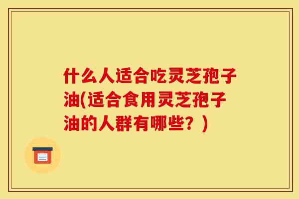 什么人适合吃灵芝孢子油(适合食用灵芝孢子油的人群有哪些?)-第1张图片-灵芝之家 什么人适合吃灵芝孢子油(适合食用灵芝孢子油的人群有哪些?)-第1张图片-灵芝之家