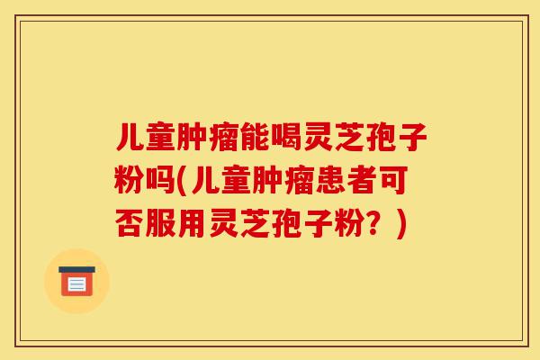 儿童肿瘤能喝灵芝孢子粉吗(儿童肿瘤患者可否服用灵芝孢子粉?)-第1张图片-灵芝之家 儿童肿瘤能喝灵芝孢子粉吗(儿童肿瘤患者可否服用灵芝孢子粉?)-第1张图片-灵芝之家
