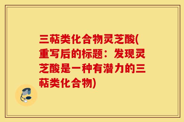 三萜类化合物灵芝酸(重写后的标题:发现灵芝酸是一种有潜力的三萜类化合物)-第1张图片-灵芝之家 三萜类化合物灵芝酸(重写后的标题:发现灵芝酸是一种有潜力的三萜类化合物)-第1张图片-灵芝之家