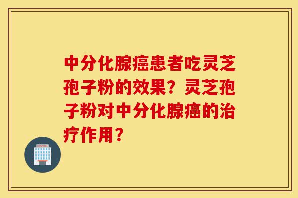 中分化腺癌患者吃灵芝孢子粉的效果？灵芝孢子粉对中分化腺癌的治疗作用？-第1张图片-灵芝之家