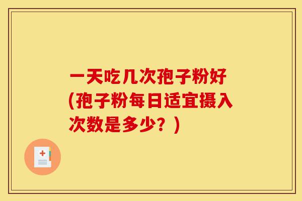 一天吃几次孢子粉好 (孢子粉每日适宜摄入次数是多少？)-第1张图片-灵芝之家