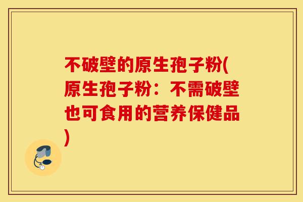 不破壁的原生孢子粉(原生孢子粉：不需破壁也可食用的营养保健品)-第1张图片-灵芝之家