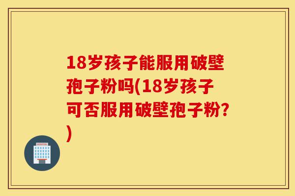 18岁孩子能服用破壁孢子粉吗(18岁孩子可否服用破壁孢子粉?)-第1张图片-灵芝之家 18岁孩子能服用破壁孢子粉吗(18岁孩子可否服用破壁孢子粉?)-第1张图片-灵芝之家