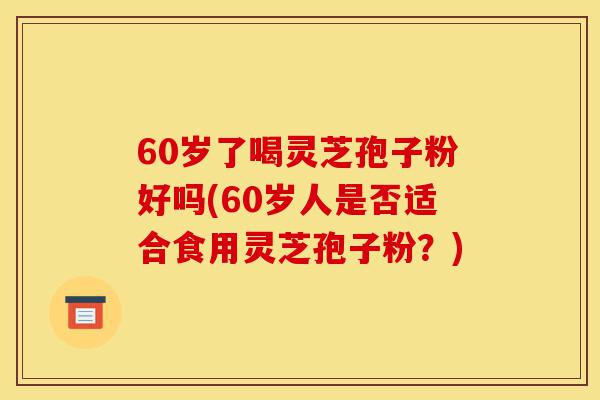 60岁了喝灵芝孢子粉好吗(60岁人是否适合食用灵芝孢子粉?)-第1张图片-灵芝之家 60岁了喝灵芝孢子粉好吗(60岁人是否适合食用灵芝孢子粉?)-第1张图片-灵芝之家