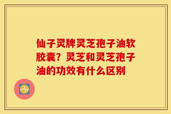 仙子灵牌灵芝孢子油软胶囊？灵芝和灵芝孢子油的功效有什么区别-第1张图片-灵芝之家