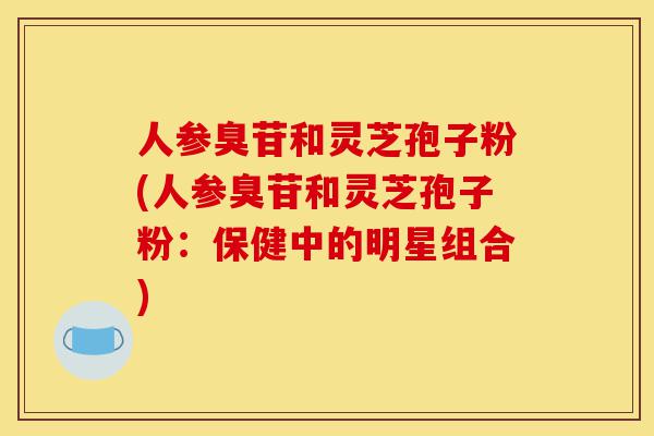人参臭苷和灵芝孢子粉(人参臭苷和灵芝孢子粉：保健中的明星组合)-第1张图片-灵芝之家