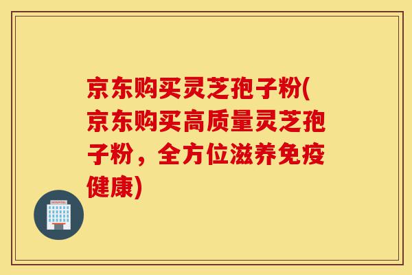京东购买灵芝孢子粉(京东购买高质量灵芝孢子粉,全方位滋养免疫健康)-第1张图片-灵芝之家 京东购买灵芝孢子粉(京东购买高质量灵芝孢子粉,全方位滋养免疫健康)-第1张图片-灵芝之家