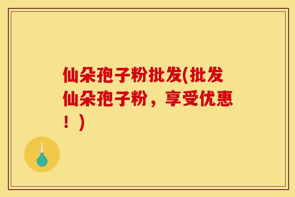 仙朵孢子粉批发(批发仙朵孢子粉，享受优惠！)-第1张图片-灵芝之家