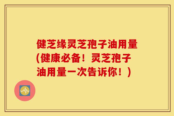 健芝缘灵芝孢子油用量(健康必备！灵芝孢子油用量一次告诉你！)-第1张图片-灵芝之家
