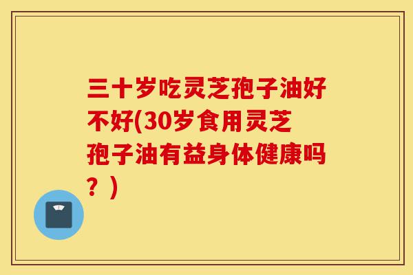 三十岁吃灵芝孢子油好不好(30岁食用灵芝孢子油有益身体健康吗?)-第1张图片-灵芝之家 三十岁吃灵芝孢子油好不好(30岁食用灵芝孢子油有益身体健康吗?)-第1张图片-灵芝之家