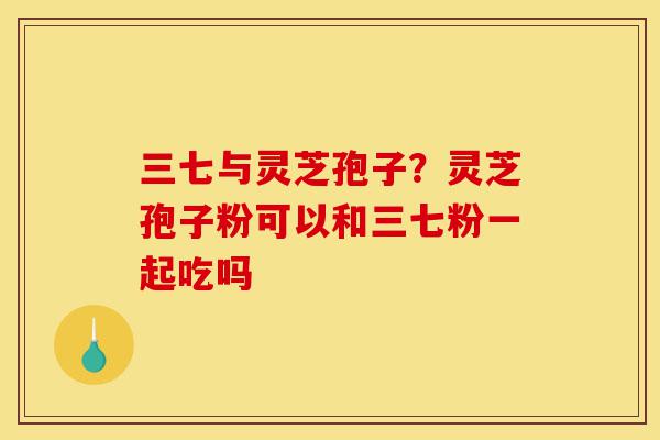 三七与灵芝孢子？灵芝孢子粉可以和三七粉一起吃吗-第1张图片-灵芝之家