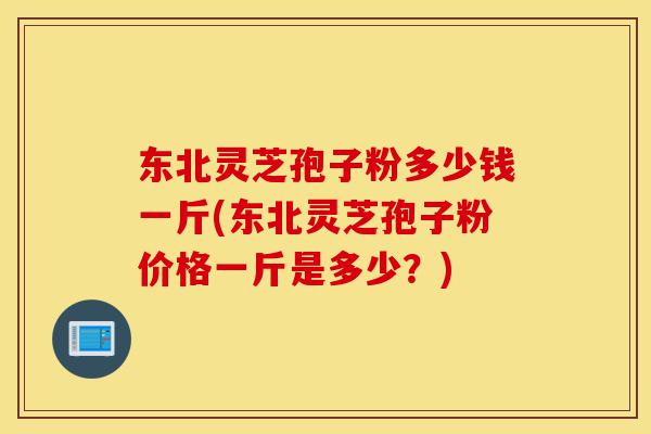 东北灵芝孢子粉多少钱一斤(东北灵芝孢子粉价格一斤是多少？)-第1张图片-灵芝之家