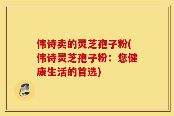 伟诗卖的灵芝孢子粉(伟诗灵芝孢子粉:您健康生活的首选)-第1张图片-灵芝之家 伟诗卖的灵芝孢子粉(伟诗灵芝孢子粉:您健康生活的首选)-第1张图片-灵芝之家
