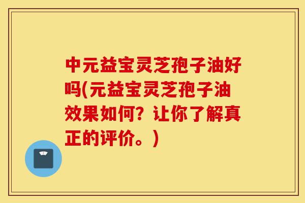 中元益宝灵芝孢子油好吗(元益宝灵芝孢子油效果如何?让你了解真正的评价。)-第1张图片-灵芝之家 中元益宝灵芝孢子油好吗(元益宝灵芝孢子油效果如何?让你了解真正的评价。)-第1张图片-灵芝之家