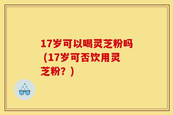 17岁可以喝灵芝粉吗 (17岁可否饮用灵芝粉?)-第1张图片-灵芝之家 17岁可以喝灵芝粉吗 (17岁可否饮用灵芝粉?)-第1张图片-灵芝之家