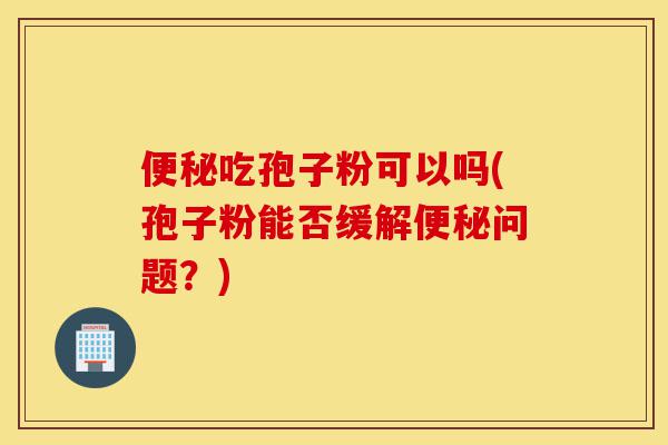 便秘吃孢子粉可以吗(孢子粉能否缓解便秘问题?)-第1张图片-灵芝之家 便秘吃孢子粉可以吗(孢子粉能否缓解便秘问题?)-第1张图片-灵芝之家