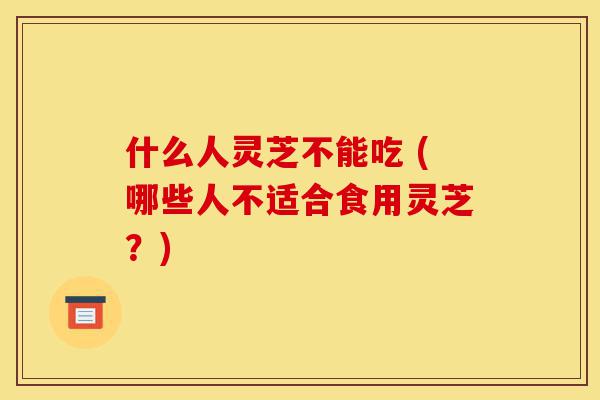 什么人灵芝不能吃 (哪些人不适合食用灵芝？)-第1张图片-灵芝之家