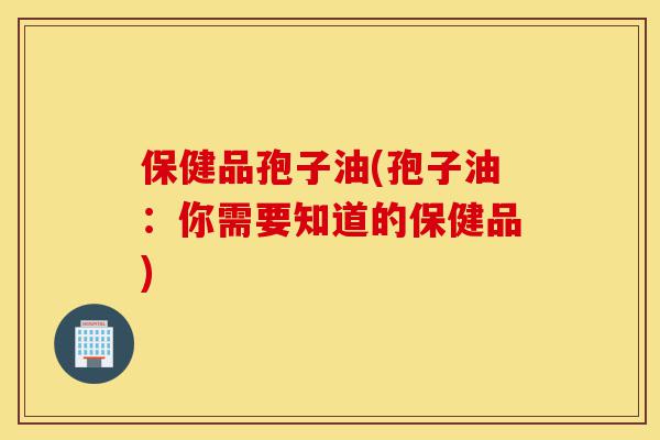 保健品孢子油(孢子油：你需要知道的保健品)-第1张图片-灵芝之家